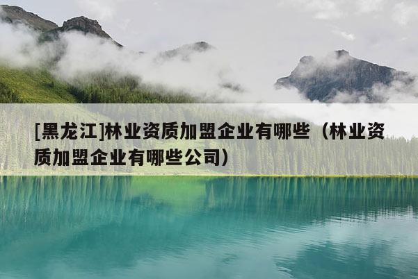 [黑龍江]林業(yè)資質(zhì)加盟企業(yè)有哪些（林業(yè)資質(zhì)加盟企業(yè)有哪些公司）