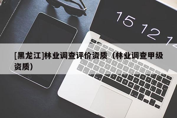 [黑龍江]林業(yè)調(diào)查評價(jià)資質(zhì)（林業(yè)調(diào)查甲級資質(zhì)）