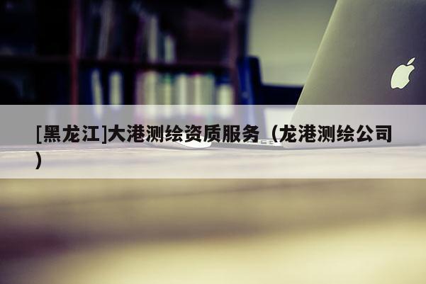 [黑龍江]大港測繪資質(zhì)服務(wù)（龍港測繪公司）