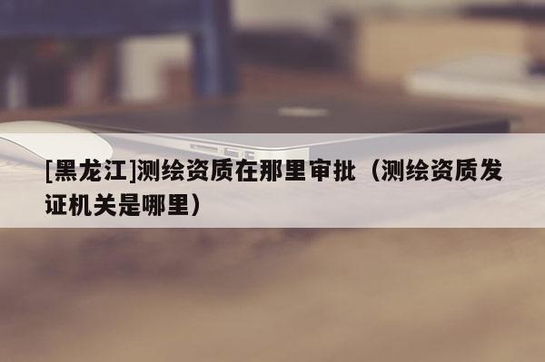 [黑龍江]測(cè)繪資質(zhì)在那里審批（測(cè)繪資質(zhì)發(fā)證機(jī)關(guān)是哪里）