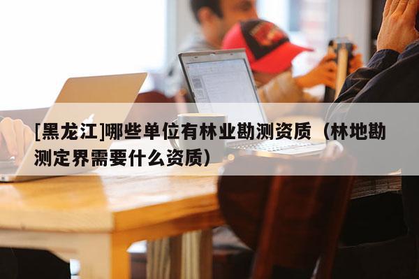 [黑龍江]哪些單位有林業(yè)勘測(cè)資質(zhì)（林地勘測(cè)定界需要什么資質(zhì)）