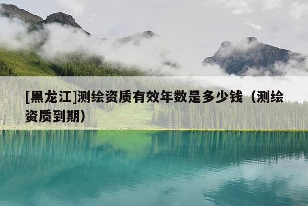 [黑龍江]測繪資質(zhì)有效年數(shù)是多少錢（測繪資質(zhì)到期）