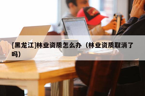 [黑龍江]林業(yè)資質怎么辦（林業(yè)資質取消了嗎）