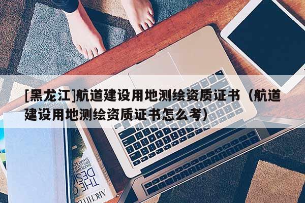 [黑龍江]航道建設(shè)用地測(cè)繪資質(zhì)證書（航道建設(shè)用地測(cè)繪資質(zhì)證書怎么考）