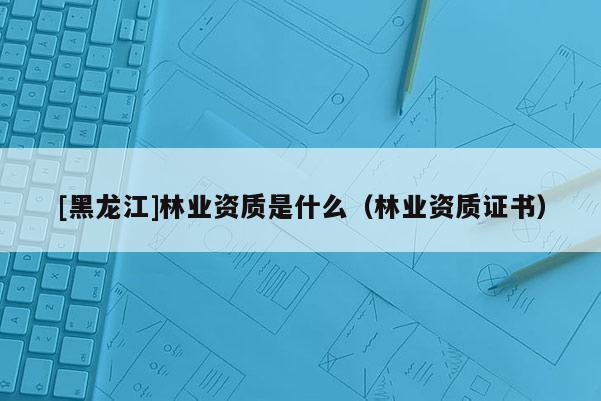 [黑龍江]林業(yè)資質(zhì)是什么（林業(yè)資質(zhì)證書）