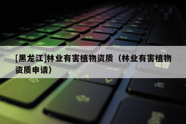 [黑龍江]林業(yè)有害植物資質（林業(yè)有害植物資質申請）