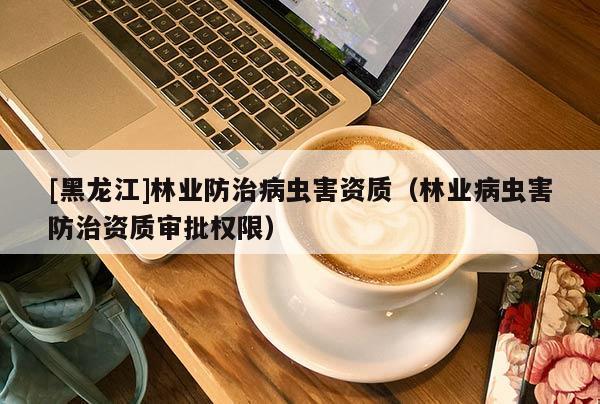 [黑龍江]林業(yè)防治病蟲害資質(zhì)（林業(yè)病蟲害防治資質(zhì)審批權限）