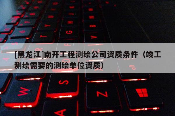 [黑龍江]南開工程測繪公司資質(zhì)條件（竣工測繪需要的測繪單位資質(zhì)）