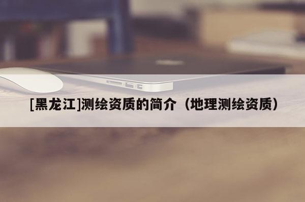 [黑龍江]測(cè)繪資質(zhì)的簡(jiǎn)介（地理測(cè)繪資質(zhì)）