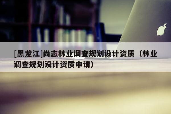 [黑龍江]尚志林業(yè)調(diào)查規(guī)劃設(shè)計(jì)資質(zhì)（林業(yè)調(diào)查規(guī)劃設(shè)計(jì)資質(zhì)申請(qǐng)）