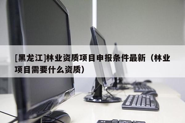 [黑龍江]林業(yè)資質(zhì)項目申報條件最新（林業(yè)項目需要什么資質(zhì)）