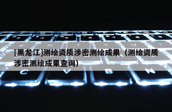 [黑龍江]測(cè)繪資質(zhì)涉密測(cè)繪成果（測(cè)繪資質(zhì)涉密測(cè)繪成果查詢）