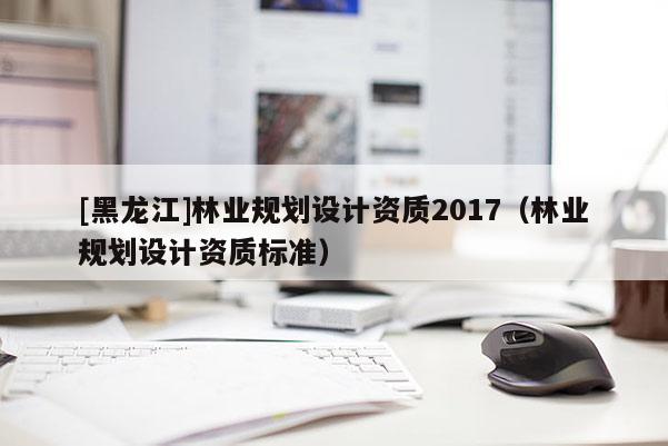 [黑龍江]林業(yè)規(guī)劃設(shè)計(jì)資質(zhì)2017（林業(yè)規(guī)劃設(shè)計(jì)資質(zhì)標(biāo)準(zhǔn)）