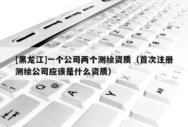 [黑龍江]一個公司兩個測繪資質(zhì)（首次注冊測繪公司應(yīng)該是什么資質(zhì)）
