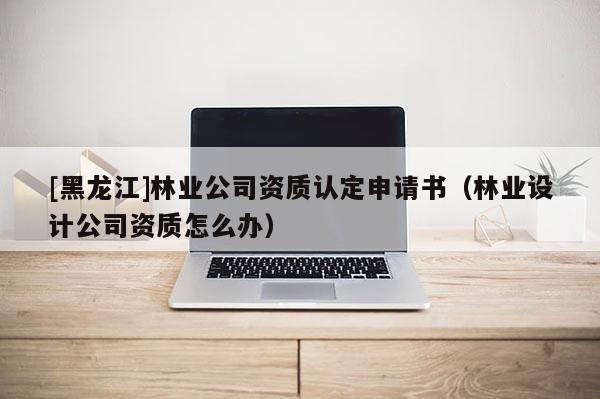 [黑龍江]林業(yè)公司資質(zhì)認定申請書（林業(yè)設(shè)計公司資質(zhì)怎么辦）