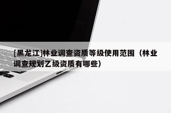[黑龍江]林業(yè)調(diào)查資質(zhì)等級使用范圍（林業(yè)調(diào)查規(guī)劃乙級資質(zhì)有哪些）