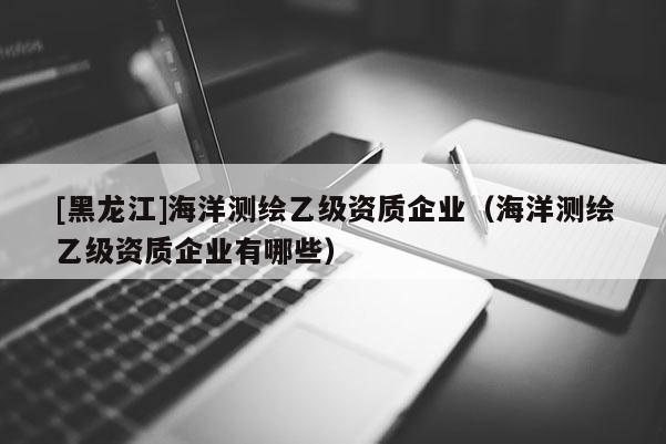 [黑龍江]海洋測繪乙級資質(zhì)企業(yè)（海洋測繪乙級資質(zhì)企業(yè)有哪些）