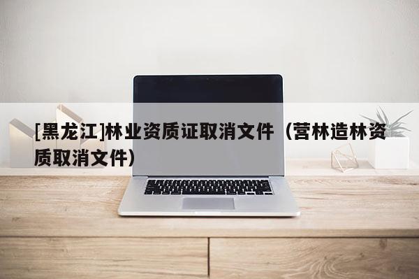 [黑龍江]林業(yè)資質證取消文件（營林造林資質取消文件）