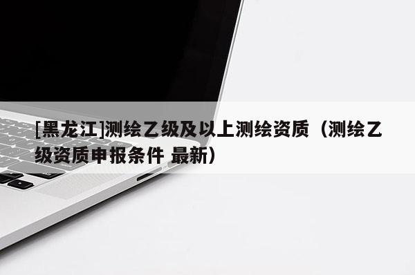 [黑龍江]測繪乙級及以上測繪資質（測繪乙級資質申報條件 最新）