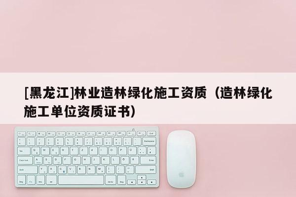 [黑龍江]林業(yè)造林綠化施工資質(zhì)（造林綠化施工單位資質(zhì)證書）