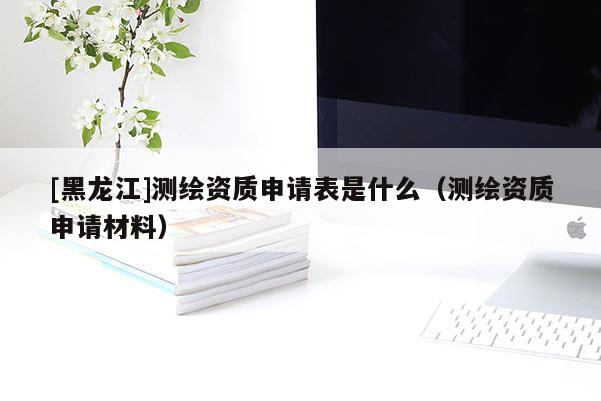 [黑龍江]測繪資質(zhì)申請表是什么（測繪資質(zhì)申請材料）