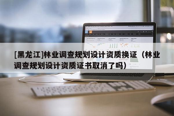 [黑龍江]林業(yè)調(diào)查規(guī)劃設(shè)計(jì)資質(zhì)換證（林業(yè)調(diào)查規(guī)劃設(shè)計(jì)資質(zhì)證書取消了嗎）