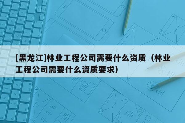 [黑龍江]林業(yè)工程公司需要什么資質（林業(yè)工程公司需要什么資質要求）