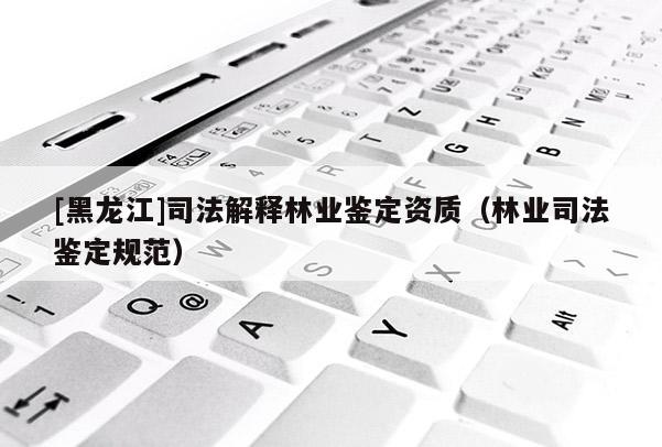 [黑龍江]司法解釋林業(yè)鑒定資質(zhì)（林業(yè)司法鑒定規(guī)范）