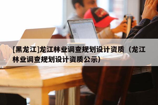 [黑龍江]龍江林業(yè)調查規(guī)劃設計資質（龍江林業(yè)調查規(guī)劃設計資質公示）