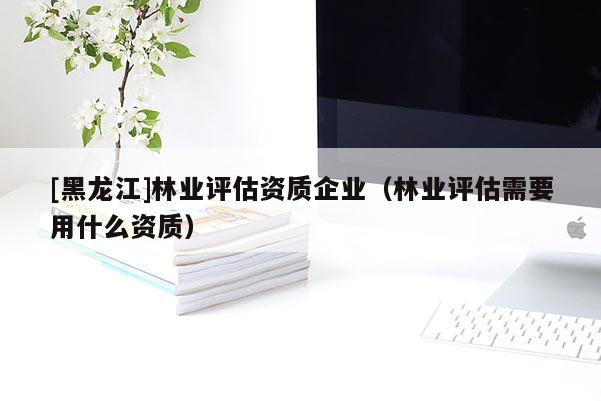 [黑龍江]林業(yè)評估資質(zhì)企業(yè)（林業(yè)評估需要用什么資質(zhì)）