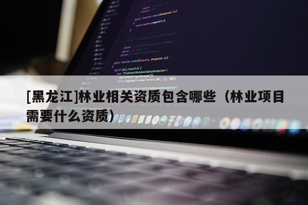 [黑龍江]林業(yè)相關(guān)資質(zhì)包含哪些（林業(yè)項(xiàng)目需要什么資質(zhì)）