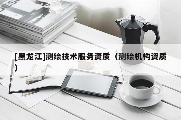 [黑龍江]測繪技術(shù)服務(wù)資質(zhì)（測繪機(jī)構(gòu)資質(zhì)）