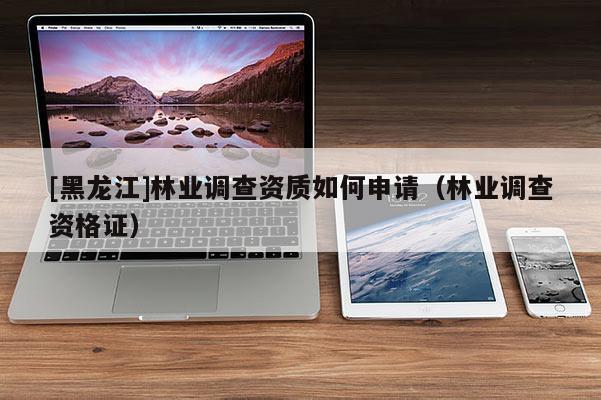 [黑龍江]林業(yè)調(diào)查資質(zhì)如何申請(qǐng)（林業(yè)調(diào)查資格證）