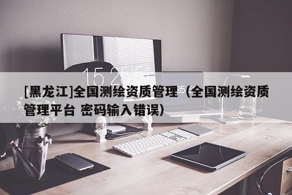 [黑龍江]全國(guó)測(cè)繪資質(zhì)管理（全國(guó)測(cè)繪資質(zhì)管理平臺(tái) 密碼輸入錯(cuò)誤）