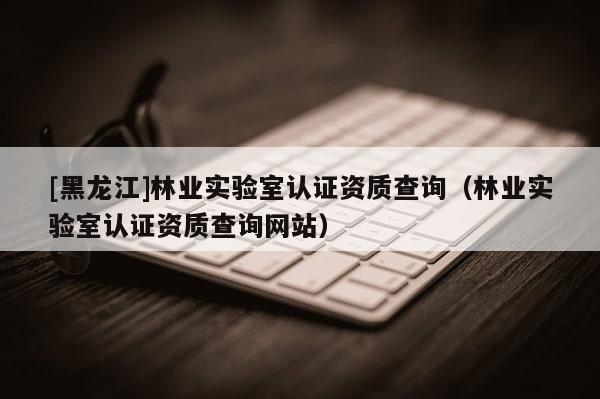 [黑龍江]林業(yè)實驗室認證資質(zhì)查詢（林業(yè)實驗室認證資質(zhì)查詢網(wǎng)站）