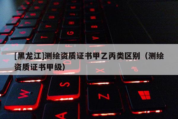[黑龍江]測(cè)繪資質(zhì)證書(shū)甲乙丙類(lèi)區(qū)別（測(cè)繪資質(zhì)證書(shū)甲級(jí)）