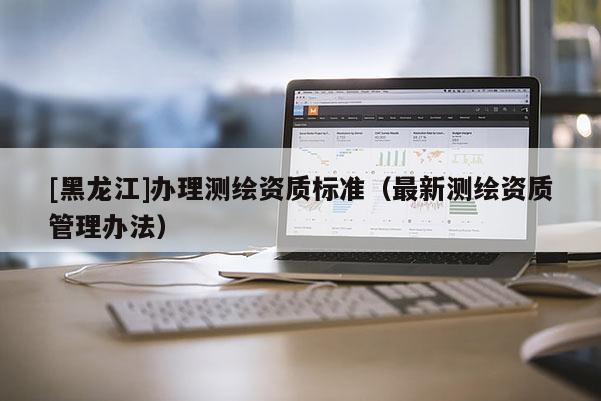 [黑龍江]辦理測繪資質(zhì)標(biāo)準(zhǔn)（最新測繪資質(zhì)管理辦法）