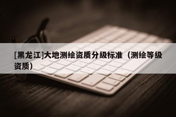[黑龍江]大地測(cè)繪資質(zhì)分級(jí)標(biāo)準(zhǔn)（測(cè)繪等級(jí)資質(zhì)）
