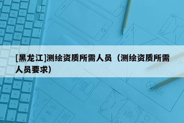 [黑龍江]測繪資質(zhì)所需人員（測繪資質(zhì)所需人員要求）