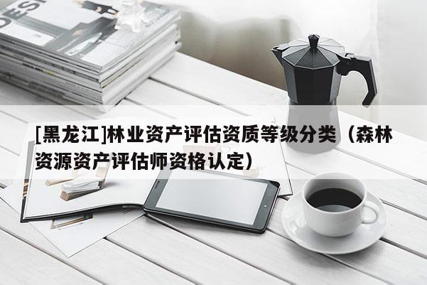 [黑龍江]林業(yè)資產(chǎn)評估資質(zhì)等級分類（森林資源資產(chǎn)評估師資格認(rèn)定）