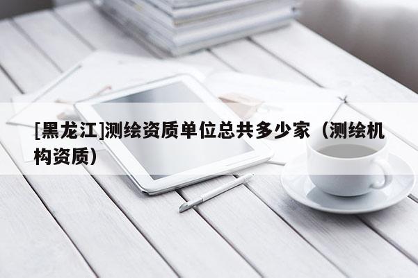 [黑龍江]測繪資質(zhì)單位總共多少家（測繪機構(gòu)資質(zhì)）