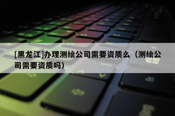 [黑龍江]辦理測繪公司需要資質(zhì)么（測繪公司需要資質(zhì)嗎）
