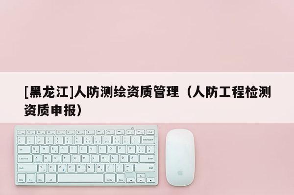 [黑龍江]人防測繪資質(zhì)管理（人防工程檢測資質(zhì)申報）