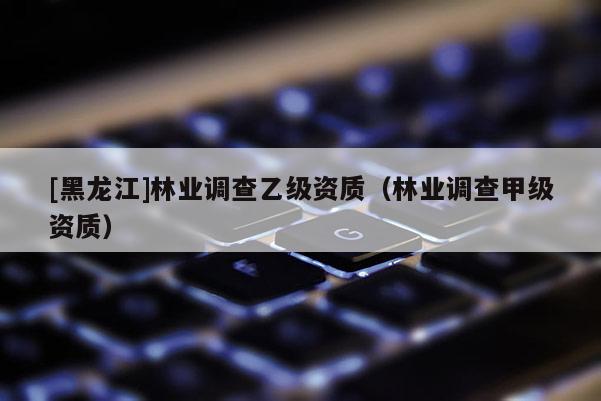 [黑龍江]林業(yè)調(diào)查乙級(jí)資質(zhì)（林業(yè)調(diào)查甲級(jí)資質(zhì)）