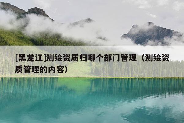 [黑龍江]測繪資質(zhì)歸哪個部門管理（測繪資質(zhì)管理的內(nèi)容）