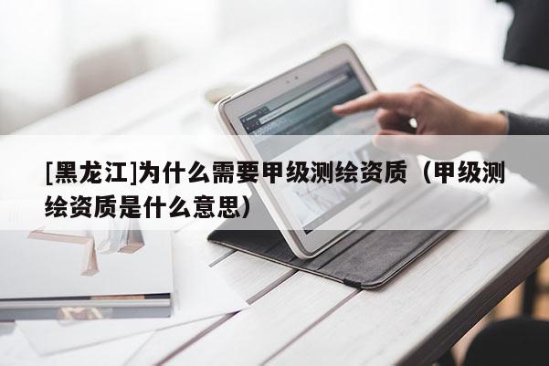 [黑龍江]為什么需要甲級(jí)測(cè)繪資質(zhì)（甲級(jí)測(cè)繪資質(zhì)是什么意思）