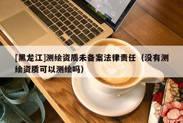 [黑龍江]測繪資質(zhì)未備案法律責任（沒有測繪資質(zhì)可以測繪嗎）