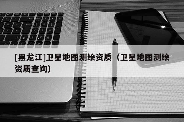 [黑龍江]衛(wèi)星地圖測(cè)繪資質(zhì)（衛(wèi)星地圖測(cè)繪資質(zhì)查詢(xún)）