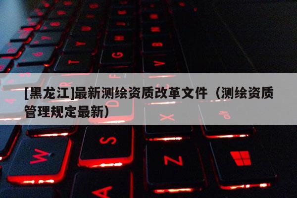 [黑龍江]最新測繪資質改革文件（測繪資質管理規(guī)定最新）