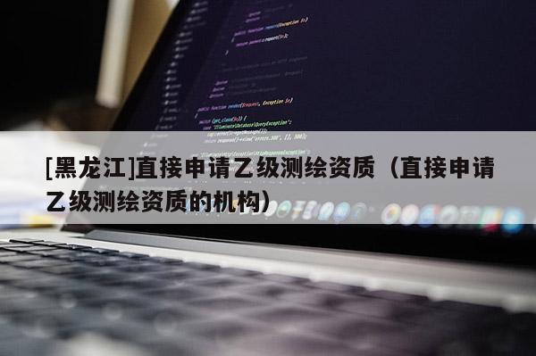 [黑龍江]直接申請乙級測繪資質(zhì)（直接申請乙級測繪資質(zhì)的機(jī)構(gòu)）